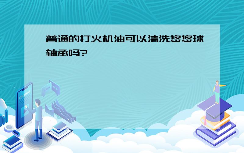 普通的打火机油可以清洗悠悠球轴承吗?