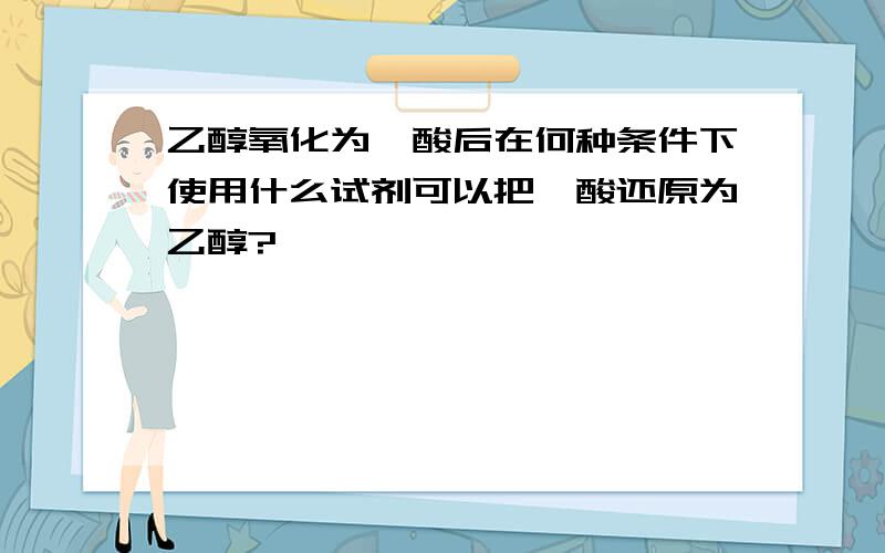 乙醇氧化为羧酸后在何种条件下使用什么试剂可以把羧酸还原为乙醇?