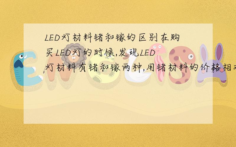 LED灯材料锗和镓的区别在购买LED灯的时候,发现LED灯材料有锗和镓两种,用锗材料的价格相对便宜点,请问这两种材料做的LED灯有什么区别?