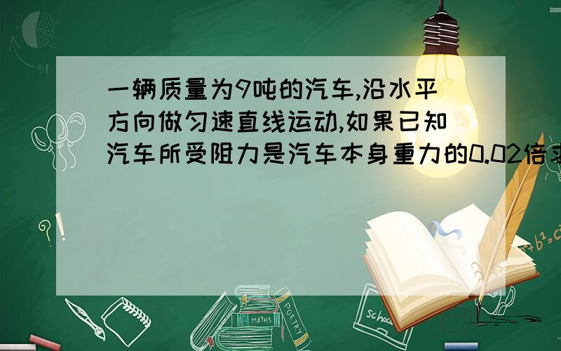 一辆质量为9吨的汽车,沿水平方向做匀速直线运动,如果已知汽车所受阻力是汽车本身重力的0.02倍求汽车的牵引力