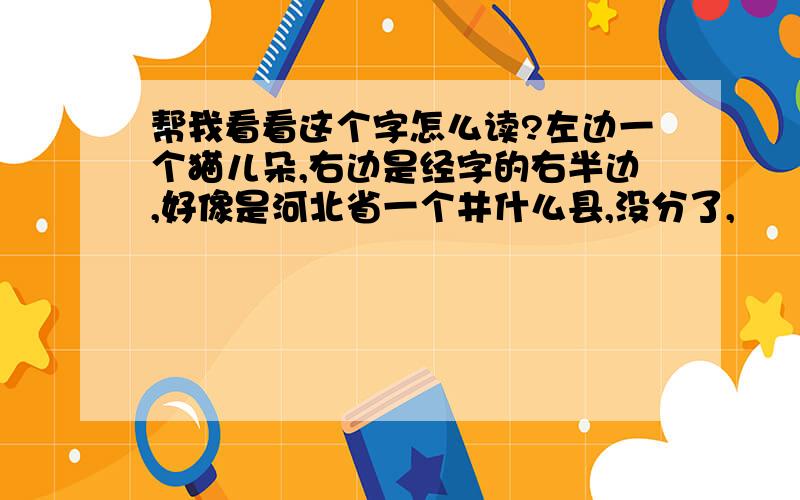 帮我看看这个字怎么读?左边一个猫儿朵,右边是经字的右半边,好像是河北省一个井什么县,没分了,