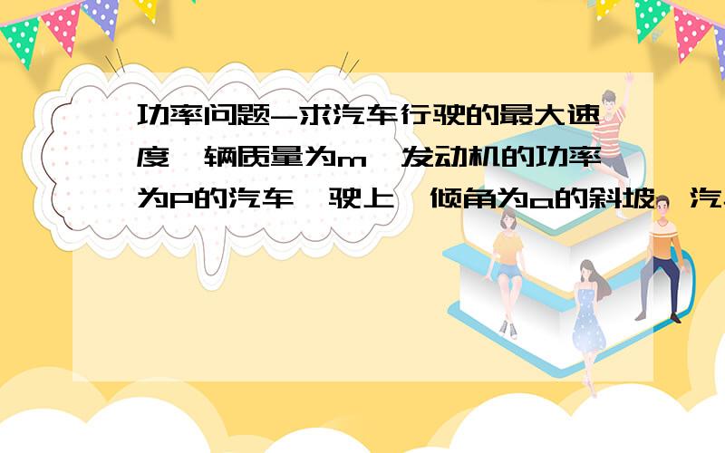 功率问题-求汽车行驶的最大速度一辆质量为m、发动机的功率为P的汽车,驶上一倾角为a的斜坡,汽车在斜坡上运动过程中所受阻力为其对斜面压力的k倍,那么汽车行驶的最大速度为?