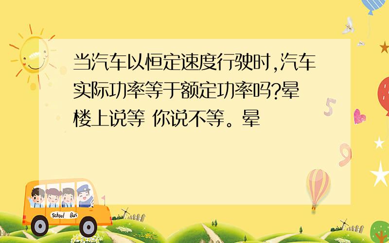 当汽车以恒定速度行驶时,汽车实际功率等于额定功率吗?晕 楼上说等 你说不等。晕