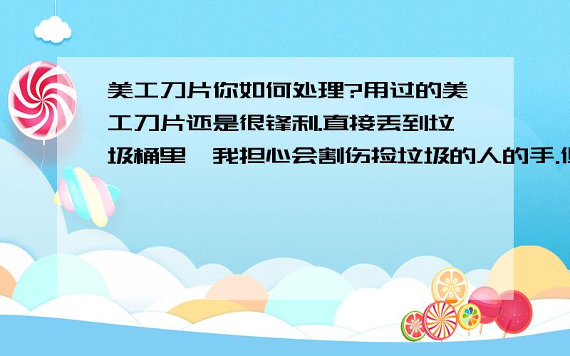 美工刀片你如何处理?用过的美工刀片还是很锋利.直接丢到垃圾桶里,我担心会割伤捡垃圾的人的手.但是又该丢到哪里,该如何丢呢?有什么渠道可以回收吗?