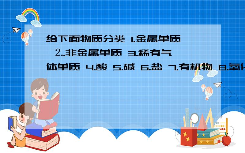 给下面物质分类 1.金属单质 ⒉.非金属单质 3.稀有气体单质 4.酸 5.碱 6.盐 7.有机物 8.氧化物1.纯碱 2.氧气 3.黄金 4.氖气 5.镁条6.酒精 7.烧碱 8.氧化铁 9.蓝矾 10.熟石灰11.生石灰 12.木炭 13.酚酞 14.