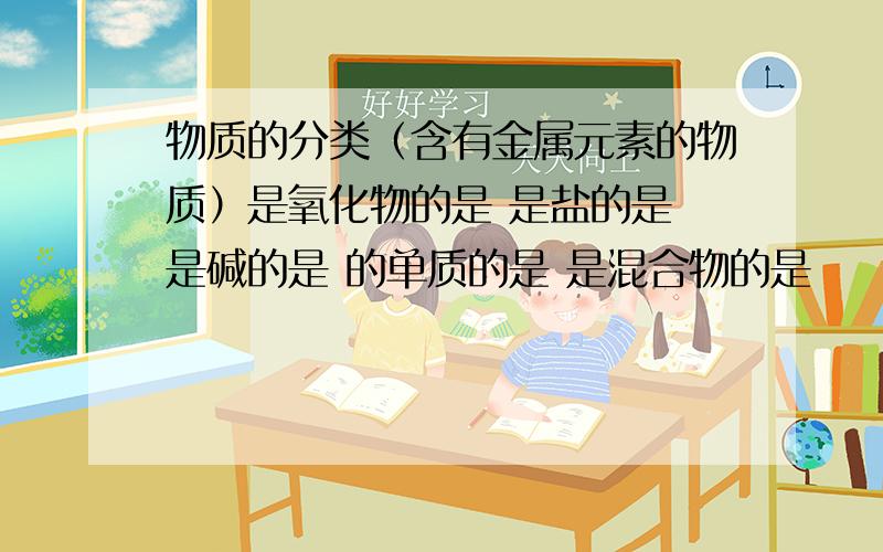 物质的分类（含有金属元素的物质）是氧化物的是 是盐的是 是碱的是 的单质的是 是混合物的是