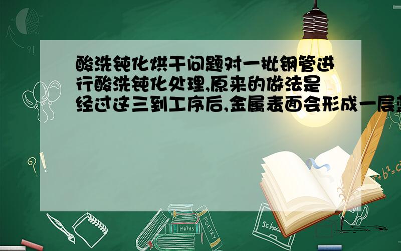 酸洗钝化烘干问题对一批钢管进行酸洗钝化处理,原来的做法是经过这三到工序后,金属表面会形成一层蓝色的保护膜.结果其中一批出现了质量问题,烘干之后在金属表面会有一层黄色的锈出现