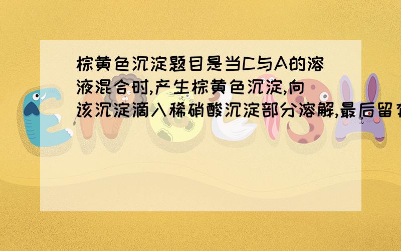 棕黄色沉淀题目是当C与A的溶液混合时,产生棕黄色沉淀,向该沉淀滴入稀硝酸沉淀部分溶解,最后留有白色沉淀不再溶解.棕黄色沉淀可能是什么啊?