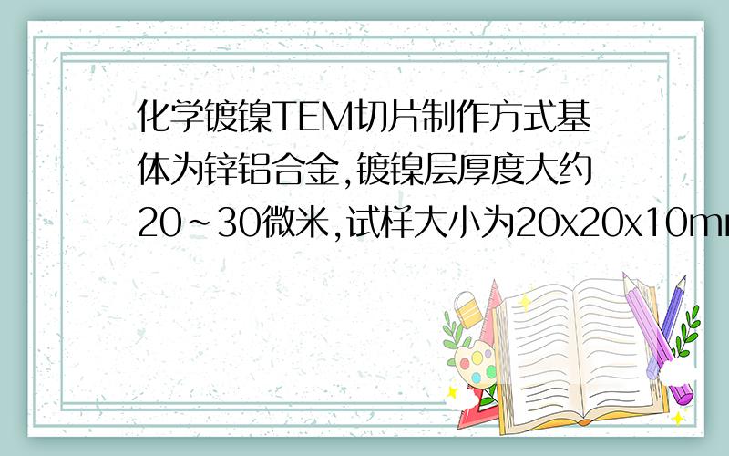 化学镀镍TEM切片制作方式基体为锌铝合金,镀镍层厚度大约20~30微米,试样大小为20x20x10mm,通过TEM观察界基体与镀层之间的界面.请问如何制作切片,以及所使用的仪器药品