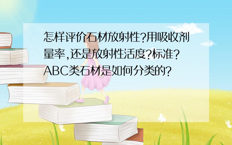 怎样评价石材放射性?用吸收剂量率,还是放射性活度?标准?ABC类石材是如何分类的?