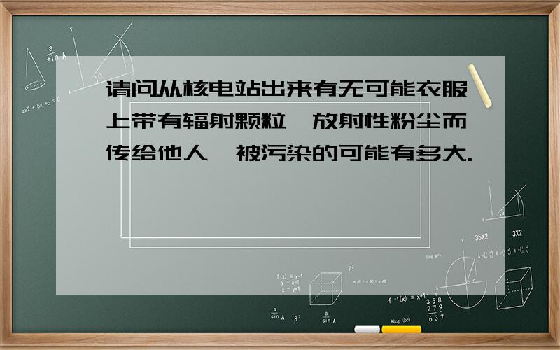 请问从核电站出来有无可能衣服上带有辐射颗粒,放射性粉尘而传给他人,被污染的可能有多大.