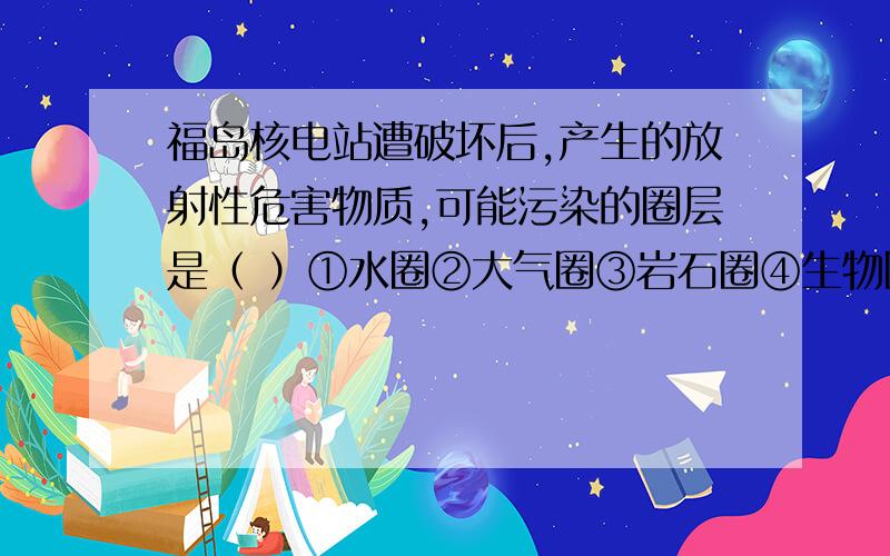 福岛核电站遭破坏后,产生的放射性危害物质,可能污染的圈层是（ ）①水圈②大气圈③岩石圈④生物圈⑤地核 A①②⑤ B①②③ C①②③⑤ D①②③④