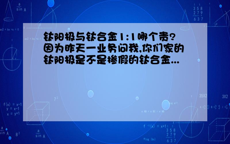 钛阳极与钛合金1:1哪个贵?因为昨天一业务问我,你们家的钛阳极是不是掺假的钛合金...