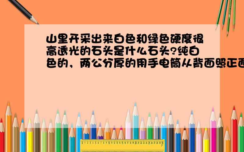 山里开采出来白色和绿色硬度很高透光的石头是什么石头?纯白色的，两公分厚的用手电筒从背面照正面能透光。很多人都说很值钱，可能是能做宝石的材料，很多整座山都是。