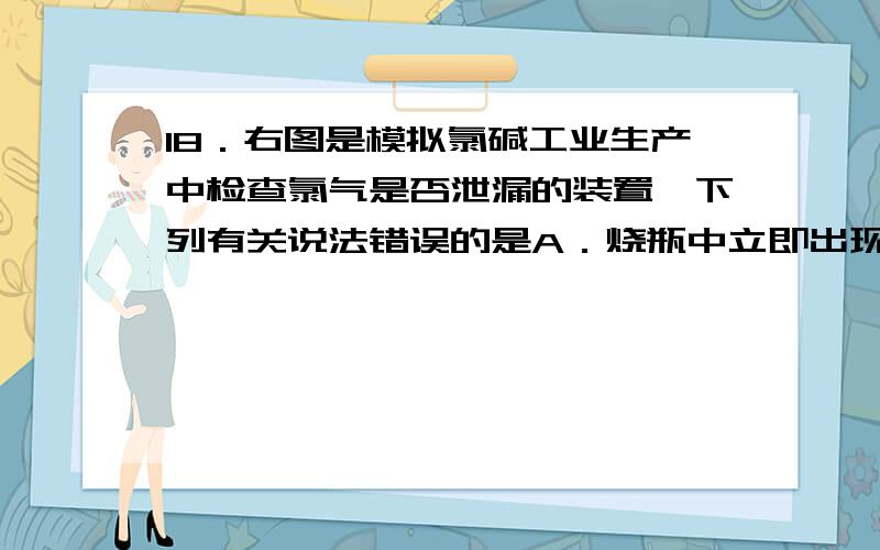 18．右图是模拟氯碱工业生产中检查氯气是否泄漏的装置,下列有关说法错误的是A．烧瓶中立即出现白烟B．烧瓶中立即出现红棕色C．烧瓶中发生的反应表明常温下氨气有还原性 D．烧杯中的