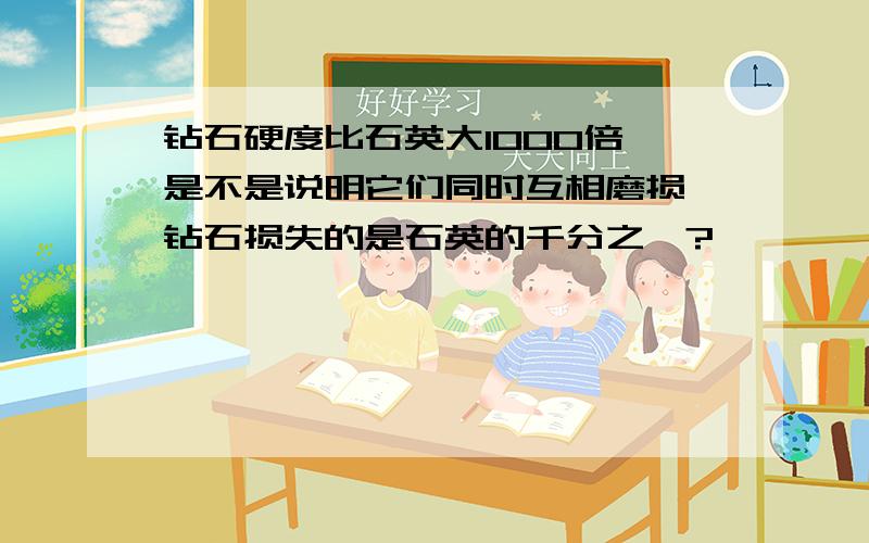 钻石硬度比石英大1000倍,是不是说明它们同时互相磨损,钻石损失的是石英的千分之一?