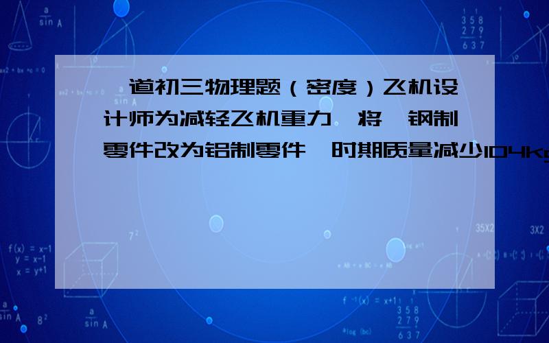 一道初三物理题（密度）飞机设计师为减轻飞机重力,将一钢制零件改为铝制零件,时期质量减少104kg,则所需要的铝的质量是多少?（P钢=7.9x10三次方kg一立方米,铝为2.7……）