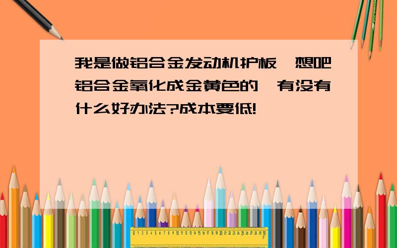 我是做铝合金发动机护板,想吧铝合金氧化成金黄色的,有没有什么好办法?成本要低!