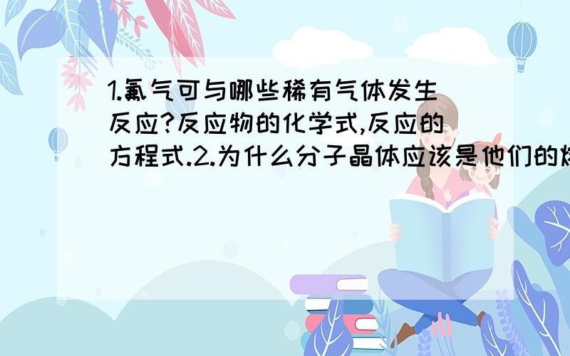 1.氟气可与哪些稀有气体发生反应?反应物的化学式,反应的方程式.2.为什么分子晶体应该是他们的熔,沸点随着相对分子质量的增加而升高?3.为什么氢卤酸都是极性分子水溶液都是强酸,而HF却