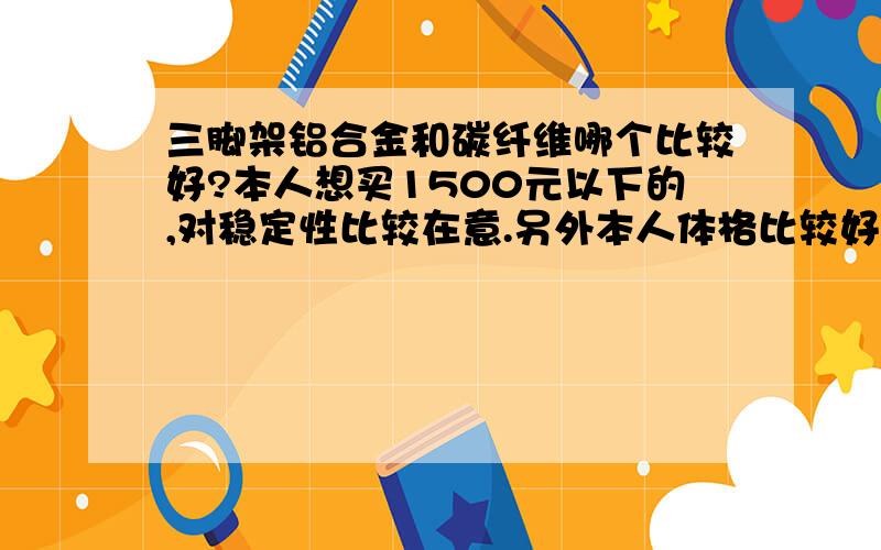 三脚架铝合金和碳纤维哪个比较好?本人想买1500元以下的,对稳定性比较在意.另外本人体格比较好,所以对重量没要求.那这个价位的三脚架铝合金和碳纤维相比怎样?除了这两种材料还有什么材