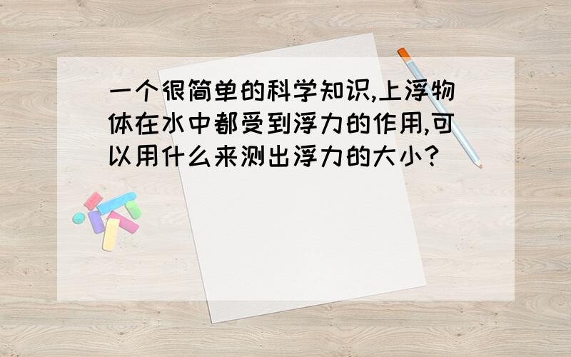 一个很简单的科学知识,上浮物体在水中都受到浮力的作用,可以用什么来测出浮力的大小?