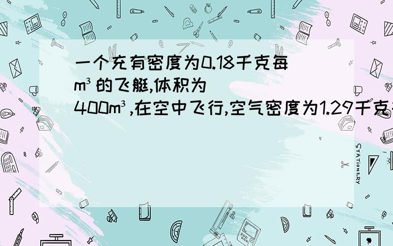 一个充有密度为0.18千克每m³的飞艇,体积为400m³,在空中飞行,空气密度为1.29千克每m³,求1)飞艇在空中飞行时受到的浮力(2)若飞艇自身的质量为130千克,则他可以装载的货物最大质量不