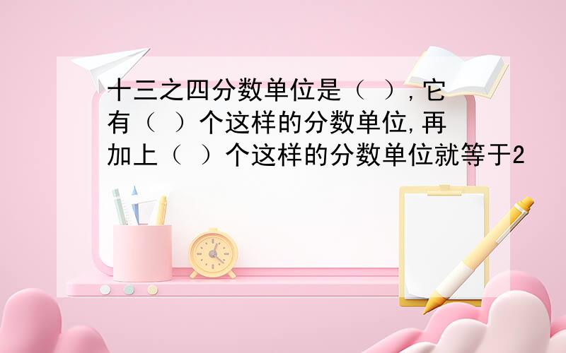 十三之四分数单位是（ ）,它有（ ）个这样的分数单位,再加上（ ）个这样的分数单位就等于2