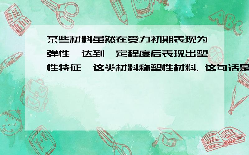 某些材料虽然在受力初期表现为弹性,达到一定程度后表现出塑性特征,这类材料称塑性材料. 这句话是对某些材料虽然在受力初期表现为弹性,达到一定程度后表现出塑性特征,这类材料称塑性