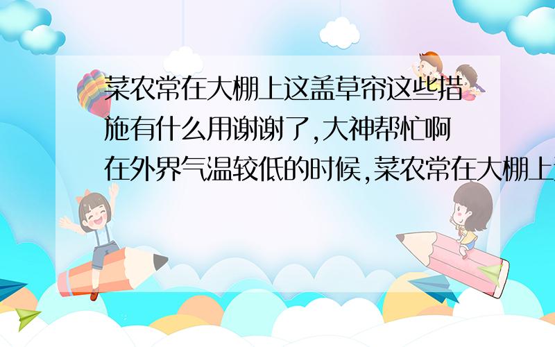 菜农常在大棚上这盖草帘这些措施有什么用谢谢了,大神帮忙啊在外界气温较低的时候,菜农常在大棚上这盖草帘,温室前口加防寒裙,有时还将煤炉搬到大棚内.这些措施有什么作用?