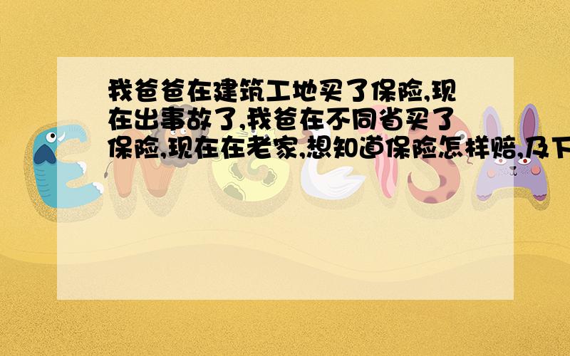 我爸爸在建筑工地买了保险,现在出事故了,我爸在不同省买了保险,现在在老家,想知道保险怎样赔,及下一步怎么操作.急 急,