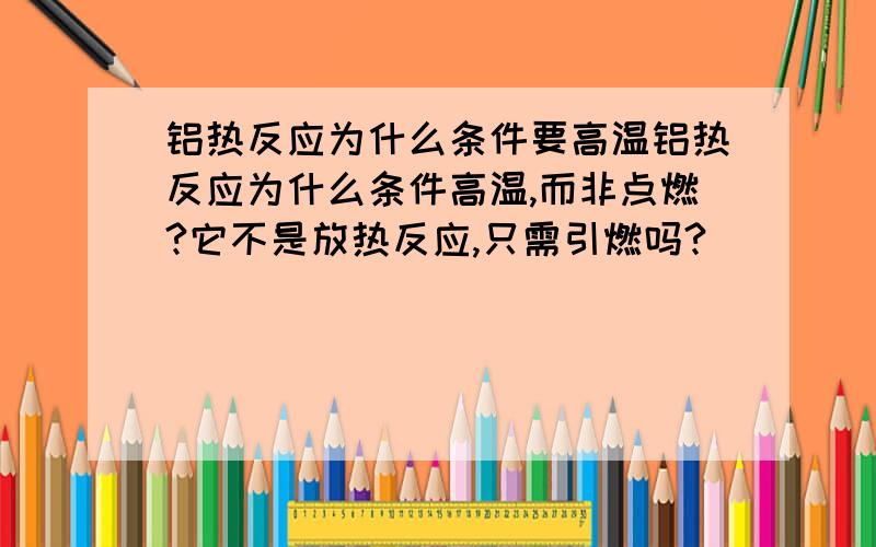 铝热反应为什么条件要高温铝热反应为什么条件高温,而非点燃?它不是放热反应,只需引燃吗?