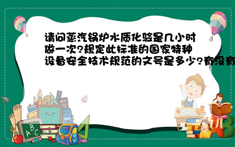 请问蒸汽锅炉水质化验是几小时做一次?规定此标准的国家特种设备安全技术规范的文号是多少?有没有四小时做一次的规定,主要项目是包括硬度,碱度,氯根等.现在查到的标准都是以前的了,想