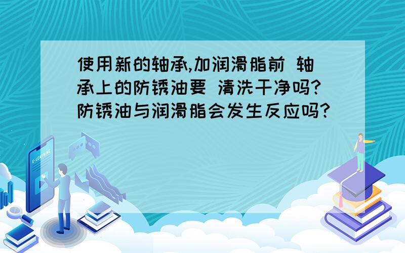 使用新的轴承,加润滑脂前 轴承上的防锈油要 清洗干净吗?防锈油与润滑脂会发生反应吗?