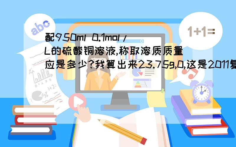 配950ml 0.1mol/L的硫酸铜溶液,称取溶质质量应是多少?我算出来23.75g,0,这是2011复旦千分考171题,