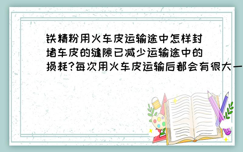 铁精粉用火车皮运输途中怎样封堵车皮的缝隙已减少运输途中的损耗?每次用火车皮运输后都会有很大一部分的损失,最严重的时候超过了1/4.之前站台都用稻草来封堵,但效果不太好,损失十分