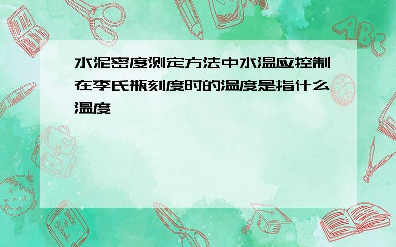 水泥密度测定方法中水温应控制在李氏瓶刻度时的温度是指什么温度