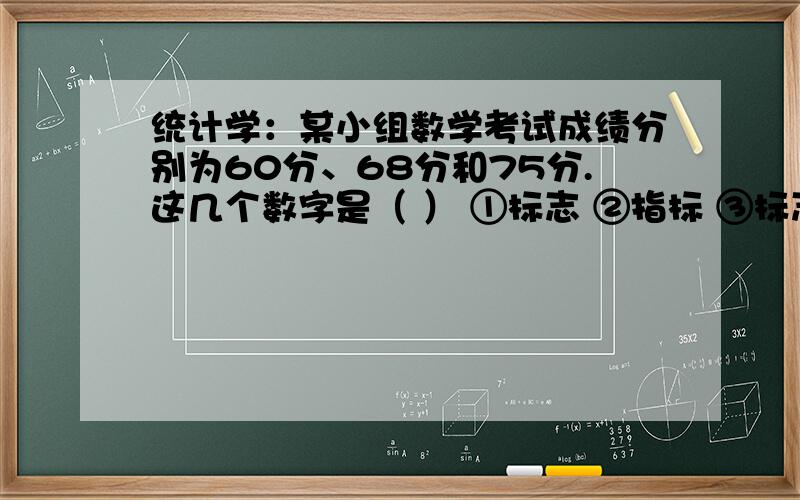 统计学：某小组数学考试成绩分别为60分、68分和75分.这几个数字是（ ） ①标志 ②指标 ③标志值 ④变量急!希望略加解释,谢谢!