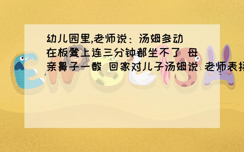 幼儿园里,老师说：汤姆多动 在板凳上连三分钟都坐不了 母亲鼻子一酸 回家对儿子汤姆说 老师表扬你 说你现在能坐三分钟了 晚上儿子破天荒吃了两碗饭小学家长会上 老师说 你儿子在班里