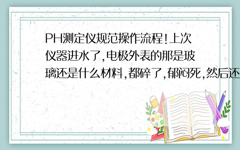 PH测定仪规范操作流程!上次仪器进水了,电极外表的那是玻璃还是什么材料,都碎了,郁闷死,然后还是请厂家来弄好的,哪位前辈能介绍一下PH测定仪规范操作流程,