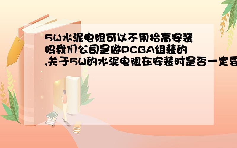 5W水泥电阻可以不用抬高安装吗我们公司是做PCBA组装的,关于5W的水泥电阻在安装时是否一定要与PCB之间有一定的距离?如果安装时直接与PCB表面接触有没有问题?它本身就是耐热型元件,请高手