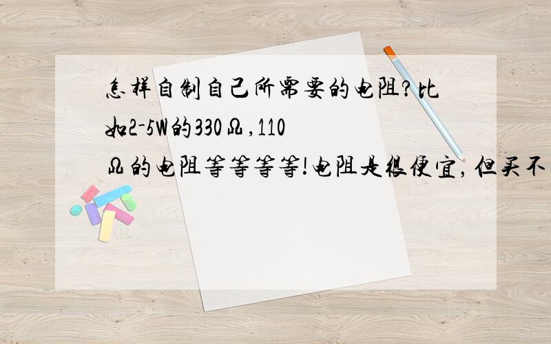 怎样自制自己所需要的电阻?比如2-5W的330Ω,110Ω的电阻等等等等!电阻是很便宜，但买不到我要的，如网购俩电阻太不划算