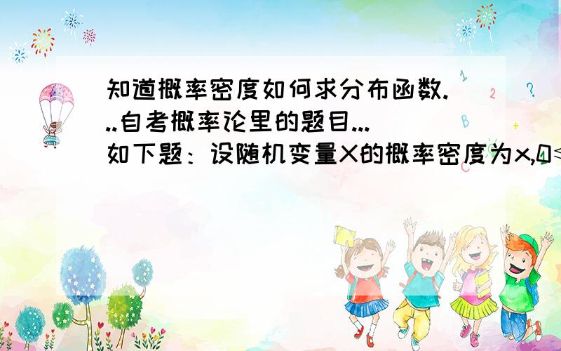 知道概率密度如何求分布函数...自考概率论里的题目...如下题：设随机变量X的概率密度为x,0≤x