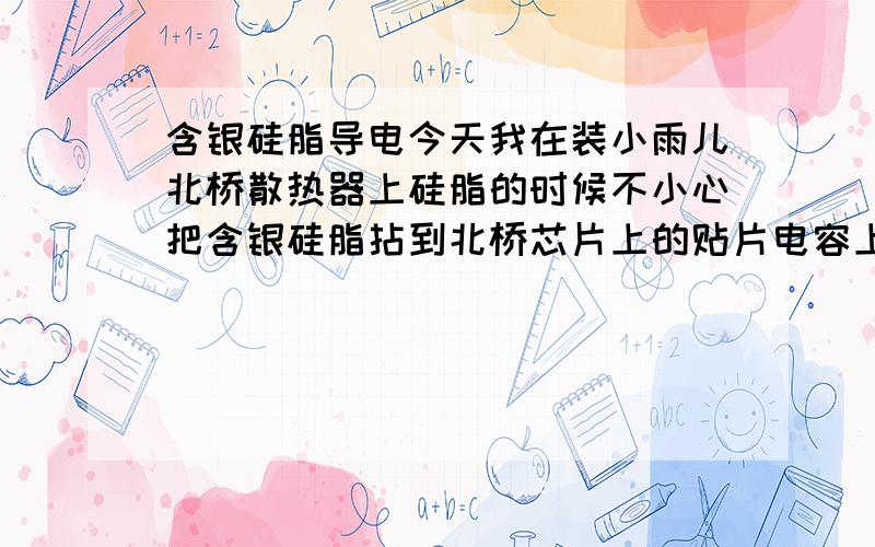 含银硅脂导电今天我在装小雨儿北桥散热器上硅脂的时候不小心把含银硅脂拈到北桥芯片上的贴片电容上了怎么擦都擦不掉那黑黑的粉末,后来用酒精也擦不掉.第一次开机的时候死机一次,现