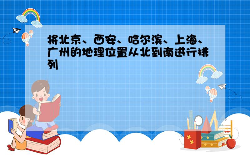 将北京、西安、哈尔滨、上海、广州的地理位置从北到南进行排列