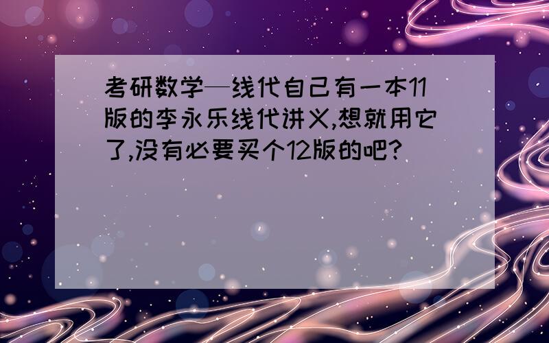 考研数学—线代自己有一本11版的李永乐线代讲义,想就用它了,没有必要买个12版的吧?