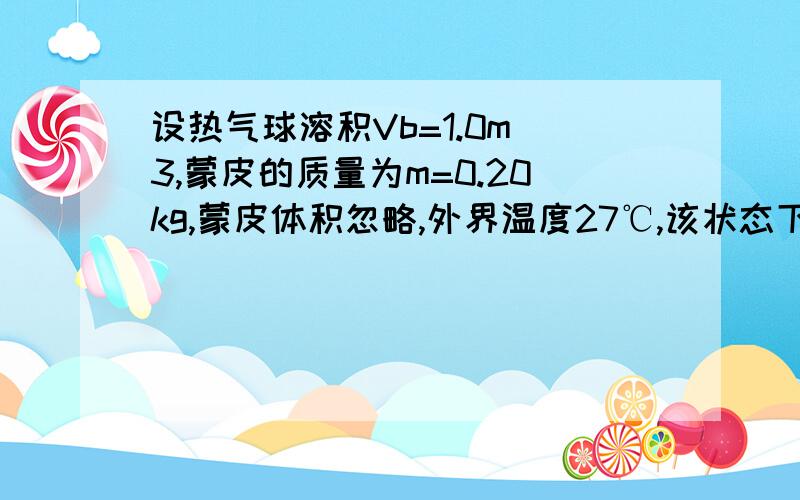 设热气球溶积Vb=1.0m^3,蒙皮的质量为m=0.20kg,蒙皮体积忽略,外界温度27℃,该状态下空气密度1.25kg/m^3(1)为使气球生起,应把球内温度加热到多高.