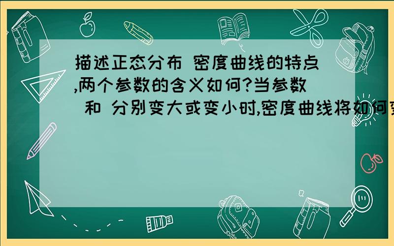 描述正态分布 密度曲线的特点,两个参数的含义如何?当参数 和 分别变大或变小时,密度曲线将如何变化?对