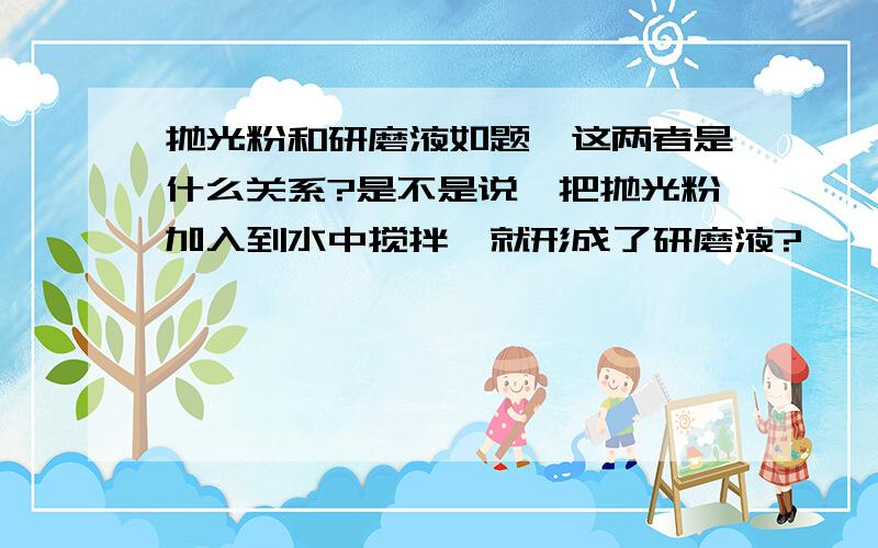 抛光粉和研磨液如题,这两者是什么关系?是不是说,把抛光粉加入到水中搅拌,就形成了研磨液?