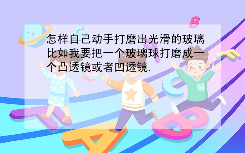 怎样自己动手打磨出光滑的玻璃比如我要把一个玻璃球打磨成一个凸透镜或者凹透镜.