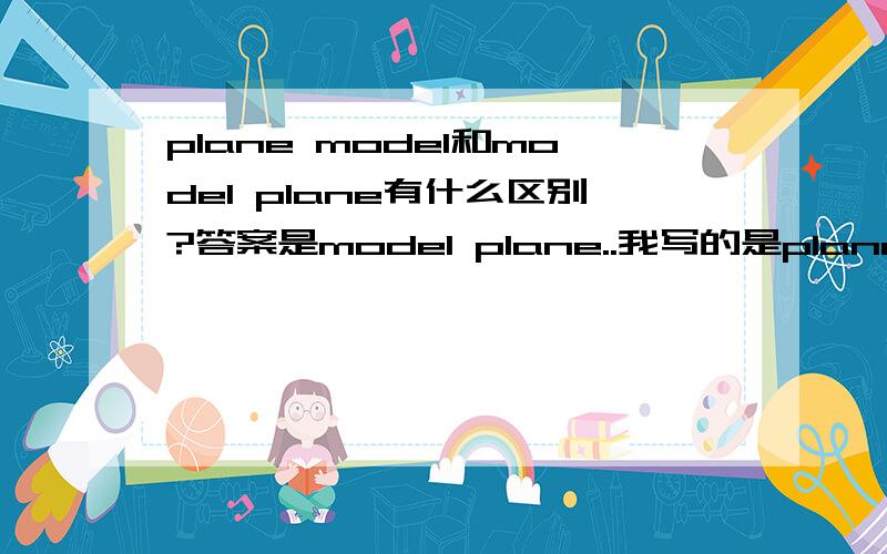 plane model和model plane有什么区别?答案是model plane..我写的是plane model、、、应该没事吧、、